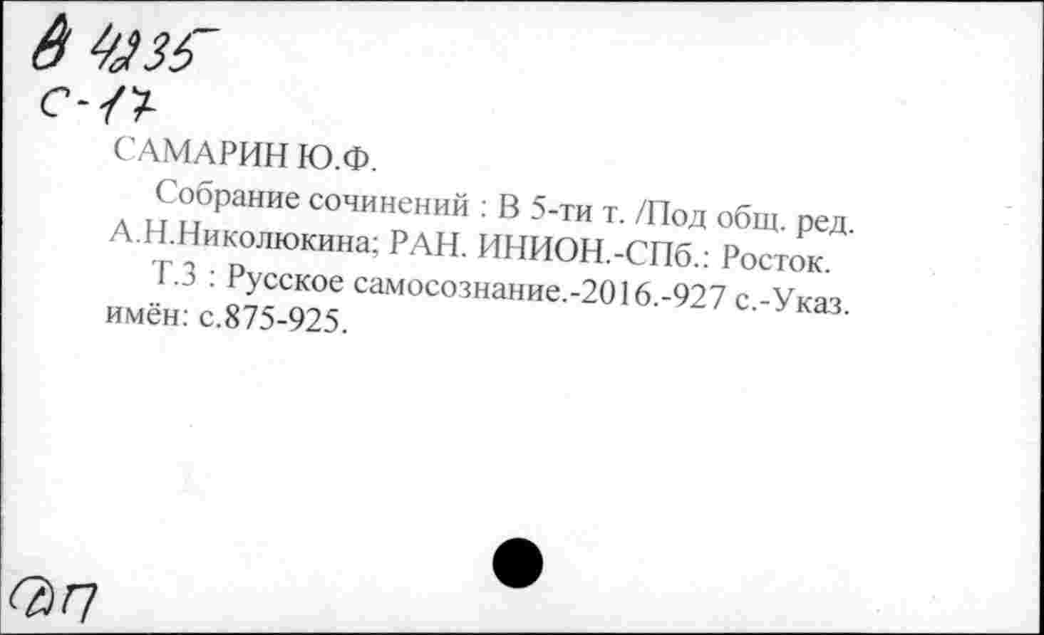 ﻿САМАРИН Ю.Ф.
Собрание сочинений : В 5-тн т. /Под общ. ред А Н.Николюкина; РАН. ИНИОН.-СП6.: Росток.
• Русское самосознание.-2016 -927 с -Укяч имён: с.875-925.	Указ-